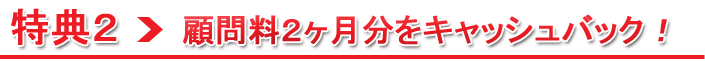 特典2：最大２ヶ月分の顧問料